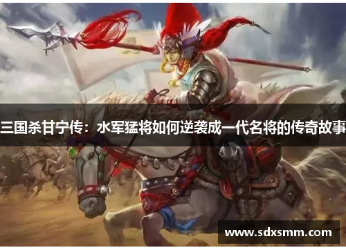 三国杀甘宁传：水军猛将如何逆袭成一代名将的传奇故事